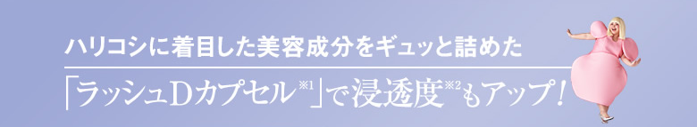 NEW! ハリコシに着目した美容成分をギュッと詰めた「ラッシュDカプセル※1」で浸透度※2もアップ!