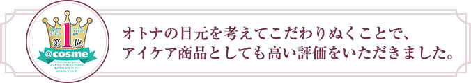 オトナの目元を考えてこだわりぬくことで、アイケア商品としても高い評価をいただきました。