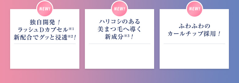 独自開発! ラッシュDカプセル※1 新配合でグッと浸透※2! ハリコシのある 美まつ毛へ導く 新成分※3! ふわふわの カールチップ採用!
