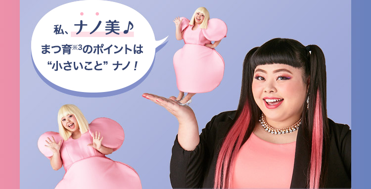 私、ナノ美♪ まつ育※2のポイントは “小さいこと” ナノ!