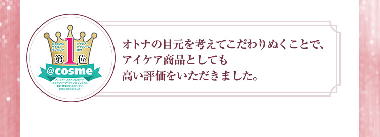 オトナの目元を考えてこだわりぬくことで、アイケア商品としても高い評価をいただきました。