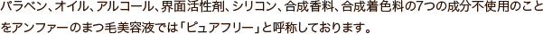 パラベン、オイル、アルコール、界面活性剤、シリコン、合成香料、合成着色料の7つの成分不使用のことをアンファーのまつ毛美容液では「ピュアフリー」と呼称しております。