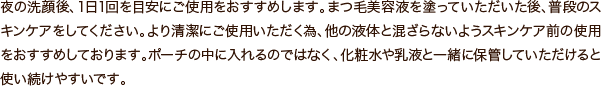 夜の洗顔後、1日1回を目安にご使用をおすすめします。まつ毛美容液を塗っていただいた後、普段のスキンケアをしてください。より清潔にご使用いただく為、他の液体と混ざらないようスキンケア前の使用をおすすめしております。ポーチの中に入れるのではなく、化粧水や乳液と一緒に保管していただけると使い続けやすいです。
