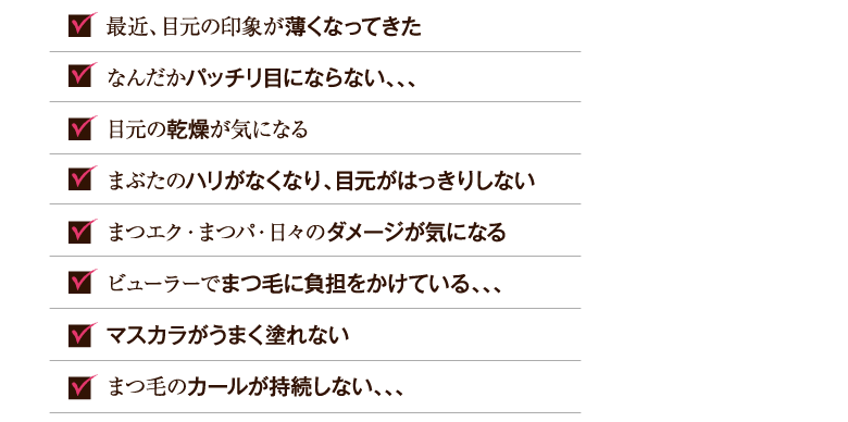 まつ毛の量がだんだんと少なくなってきた まつ毛が短くてパッチリ目にならない 目元の乾燥シワが気になる まぶたのハリがなくなり、目元がはっきりしない まつエク・まつパ・日々のダメージが気になる ビューラーでまつ毛が抜けやすい まつ毛が少なくて、マスカラがうまく塗れない まつ毛のカールが持続しない
