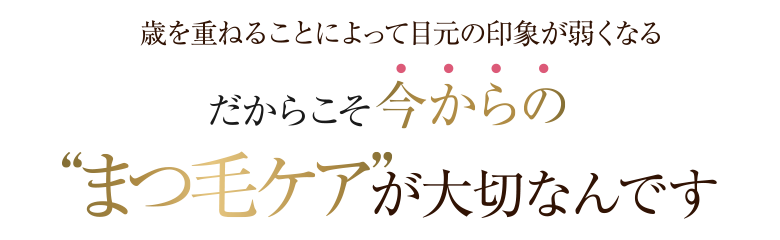 歳を重ねることによって目元の印象が弱くなる  だからこそ今からの“まつ毛ケア”が大切なんです