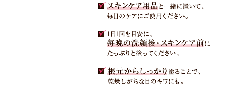 スキンケア用品と一緒に置いて、毎日のケアにご使用ください。 1日1回を目安に、毎晩の洗顔後・スキンケア前にたっぷりと塗ってください。 根本からしっかり塗ることで、乾燥しがちな目のキワにも。
