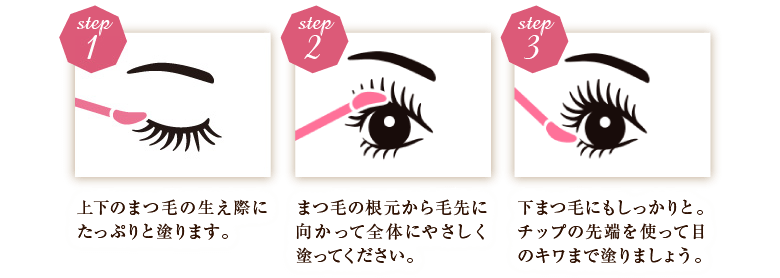 step1上下のまつ毛の生え際にたっぷりと塗ります。 step2まつ毛の根元から毛先に向かって全体にやさしく塗ってください。 step3下まつ毛にもしっかりと。チップの先端を使って目のキワまで塗りましょう。