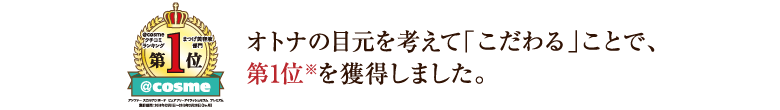 オトナの目元を考えて「こだわる」ことで、アイケア商品としても高い評価をいただきました。