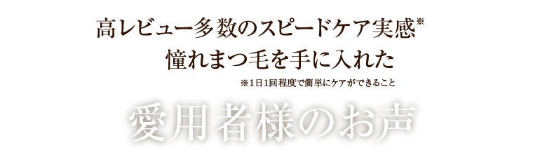 高レビュー多数のスピードケア実感※‼憧れまつ毛を手に入れた ※１日１回程度で簡単にケアができること 愛用者様のお声