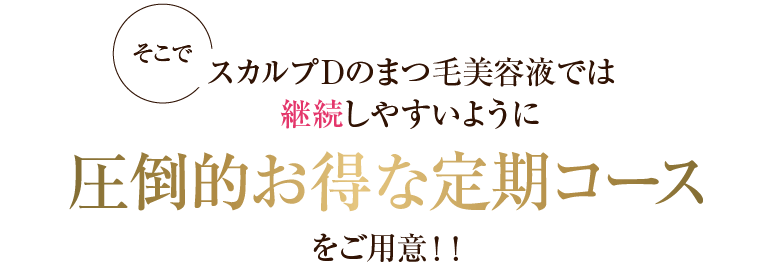 そこでスカルプDのまつ毛美容液では継続しやすいように圧倒的お得な定期コースをご用意！！