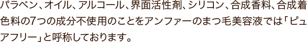 パラベン、オイル、アルコール、界面活性剤、シリコン、合成香料、合成着色料の7つの成分不使用のことをアンファーのまつ毛美容液では「ピュアフリー」と呼称しております。