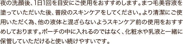 夜の洗顔後、1日1回を目安にご使用をおすすめします。まつ毛美容液を塗っていただいた後、普段のスキンケアをしてください。より清潔にご使用いただく為、他の液体と混ざらないようスキンケア前の使用をおすすめしております。ポーチの中に入れるのではなく、化粧水や乳液と一緒に保管していただけると使い続けやすいです。