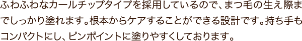 ふわふわなカールチップタイプを採用しているので、まつ毛の生え際までしっかり塗れます。根本からケアすることができる設計です。持ち手もコンパクトにし、ピンポイントに塗りやすくしております。