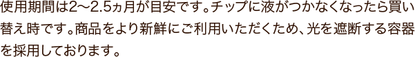 使用期間は2～2.5ヵ月が目安です。チップに液がつかなくなったら買い替え時です。商品をより新鮮にご利用いただくため、光を遮断する容器を採用しております。