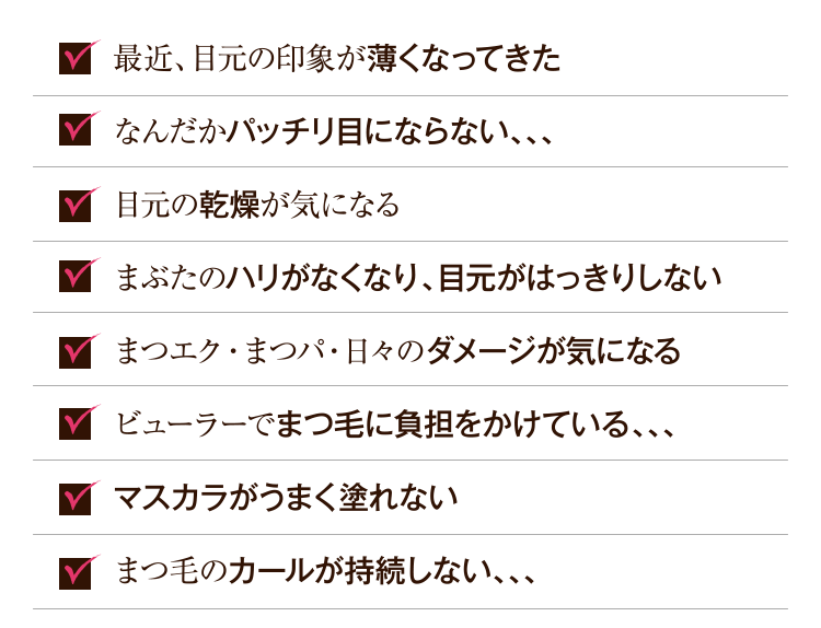 まつ毛の量がだんだんと少なくなってきた まつ毛が短くてパッチリ目にならない 目元の乾燥シワが気になる まぶたのハリがなくなり、目元がはっきりしない まつエク・まつパ・日々のダメージが気になる ビューラーでまつ毛が抜けやすい まつ毛が少なくて、マスカラがうまく塗れない まつ毛のカールが持続しない