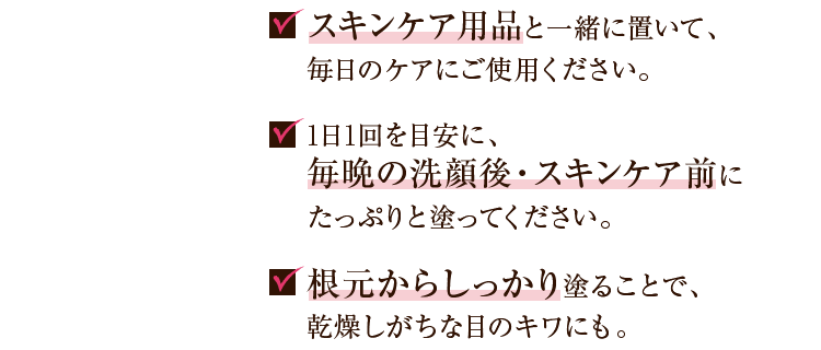 スキンケア用品と一緒に置いて、毎日のケアにご使用ください。 1日1回を目安に、毎晩の洗顔後・スキンケア前にたっぷりと塗ってください。 根本からしっかり塗ることで、乾燥しがちな目のキワにも。