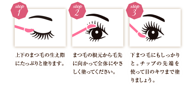 step1上下のまつ毛の生え際にたっぷりと塗ります。 step2まつ毛の根元から毛先に向かって全体にやさしく塗ってください。 step3下まつ毛にもしっかりと。チップの先端を使って目のキワまで塗りましょう。