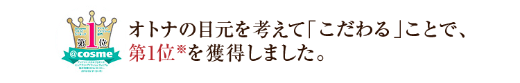 オトナの目元を考えて「こだわる」ことで、アイケア商品としても高い評価をいただきました。