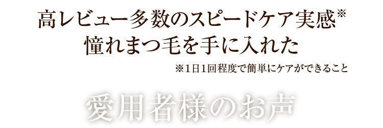 高レビュー多数のスピードケア実感※‼憧れまつ毛を手に入れた ※１日１回程度で簡単にケアができること 愛用者様のお声