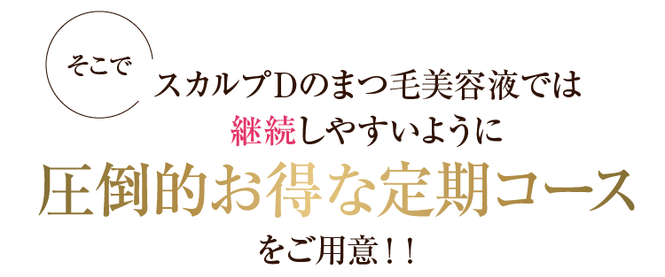 そこでスカルプDのまつ毛美容液では継続しやすいように圧倒的お得な定期コースをご用意！！