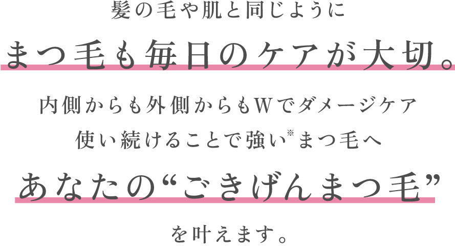 髪の毛や肌と同じようにまつ毛も毎日のケアが大切。内側からも外側からもWでダメージケア使い続けることで強い※まつ毛へあなたの“ごきげんまつ毛”を叶えます。