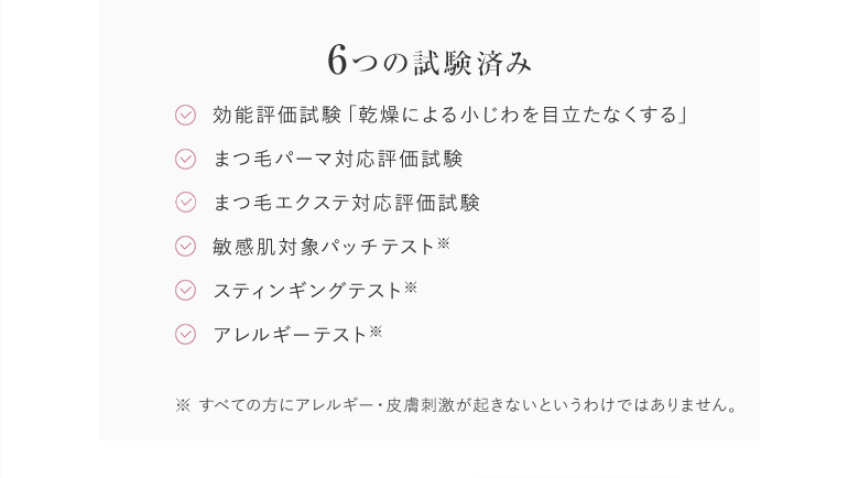 6つの試験済み／効能評価試験「乾燥による小じわを目立たなくする」／まつ毛パーマ対応評価試験／まつ毛エクステ対応評価試験／敏感肌対象パッチテスト※スティンギングテスト※／アレルギーテスト※