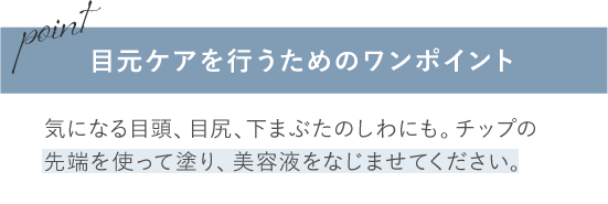 目元ケアを行うためのワンポイント/気になる目頭、目尻、下まぶたのしわにも。チップの先端を使って塗り、美容液をなじませてください。