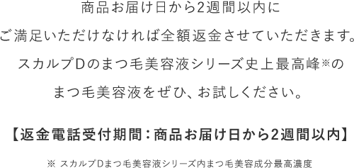 【商品お届け日から2週間以内にご満足いただけなければ全額返金させていただきます。スカルプDのまつ毛美容液シリーズ史上最高峰※のまつ毛美容液をぜひ、お試しください。