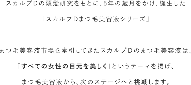 スカルプDの頭髪研究をもとに、5年の歳月をかけ、誕生した「スカルプDまつ毛美容液シリーズ」まつ毛美容液市場を牽引してきたスカルプＤのまつ毛美容液は、「すべての女性の目元を美しく」というテーマを掲げ、まつ毛美容液から、次のステージへと挑戦します。