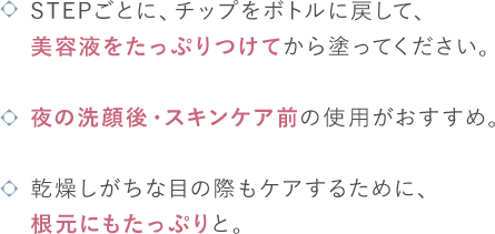 STEPごとに、チップをボトルに戻して、美容液をたっぷりつけてから塗ってください。/夜の洗顔後・スキンケア前の使用がおすすめ。/乾燥しがちな目の際もケアするために、根元にもたっぷりと。