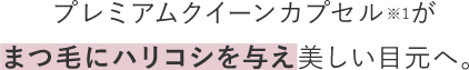 プレミアムクイーンカプセル※1がまつ毛にハリコシを与え美しい目元へ。