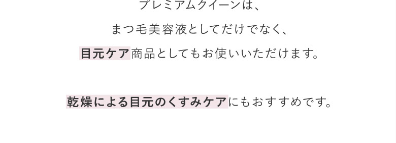 プレミアムクイーンは、まつ毛美容液としてだけでなく、目元ケア商品としてもお使いいただけます。乾燥による目元のくすみケアにもおすすめです。