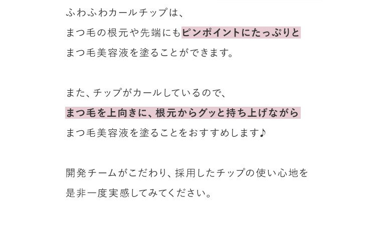 ふわふわカールチップは、まつ毛の根元や先端にもピンポイントにたっぷりとまつ毛美容液を塗ることができます。また、チップがカールしているので、まつ毛を上向きに、根元からグッと持ち上げながらまつ毛美容液を塗ることをおすすめします♪開発チームがこだわり、採用したチップの使い心地を是非一度実感してみてください。