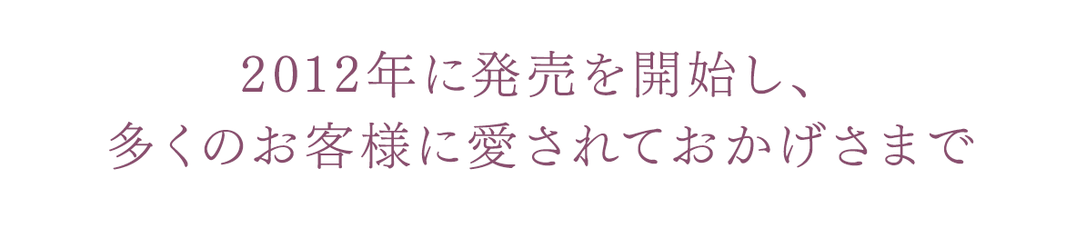 2012年に発売を開始し、多くのお客様に愛されておかげさまで