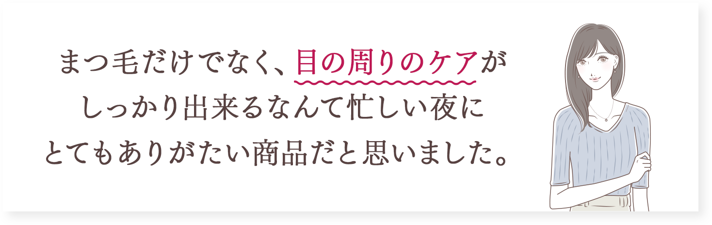 まつ毛だけでなく、目の周りのケアがしっかり出来るなんて忙しい夜にとてもありがたい商品だと思いました。