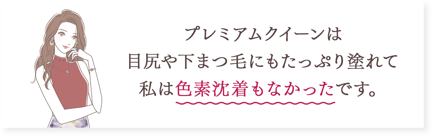 プレミアムクイーンは目尻や下まつ毛にもたっぷり塗れて私は色素沈着もなかったです。