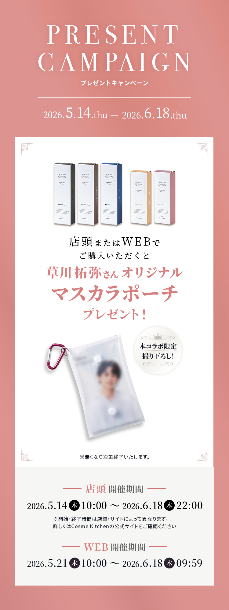Present campaign 2026.5.14.thu - 2026.6.18.thu 店頭またはWEBでご購入いただくと草川拓弥さんオリジナルマスカラポーチプレゼント！