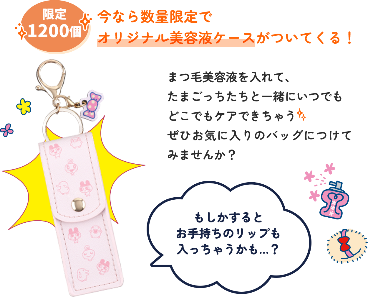 今なら数量限定でオリジナル美容液ケースがついてくる！まつ毛美容液を入れて、たまごっちたちと一緒にいつでもどこでもケアできちゃう ぜひお気に入りのバッグにつけて、たまごっちと一緒にまつ毛ケアしてみませんか？