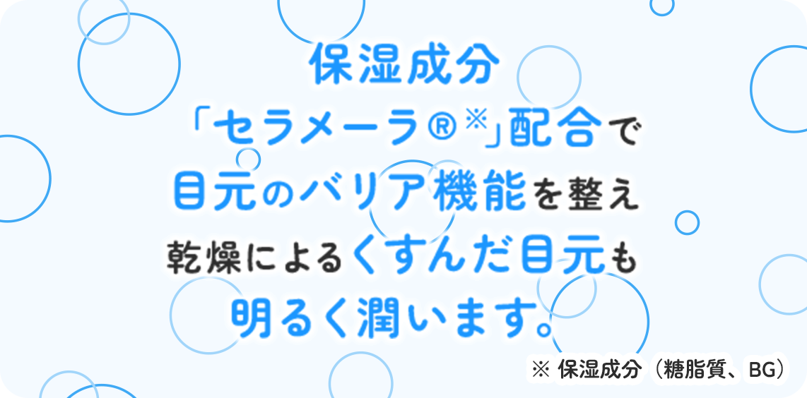 保湿成分「セラメーラ®※」配合で目元のバリア機能を整え乾燥によるくすんだ目元も明るく潤います。