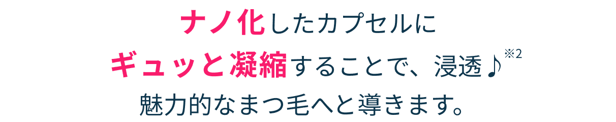 ナノ化したカプセルに ギュッと凝縮することで、浸透♪※2 魅力的なまつ毛へと導きます。