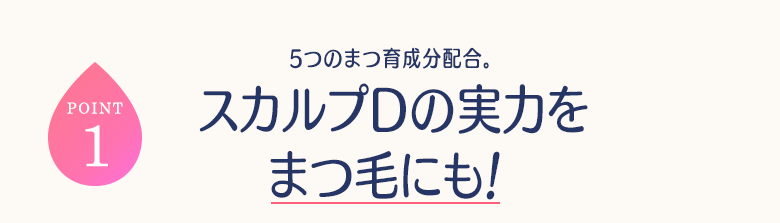 POINT1 5つのまつ育成分配合。スカルプDの実力をまつ毛にも!