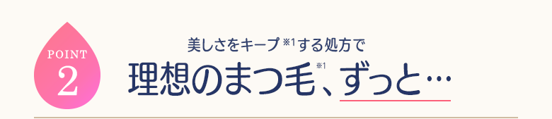 POINT2 美しさをキープ(※1)する処方で理想のまつ毛(※1)、ずっと…