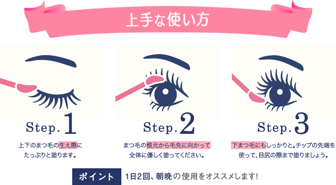 上手な使い方
Step.1 上下のまつ毛の生え際にたっぷりと塗ります。
Step.2 まつ毛の根元から毛先に向かって全体に優しく塗ってください。
Step.3 下まつ毛にもしっかりと。チップの先端を使って、目尻の際まで塗りましょう。
ポイント 1日2回、朝晩の使用をオススメします!