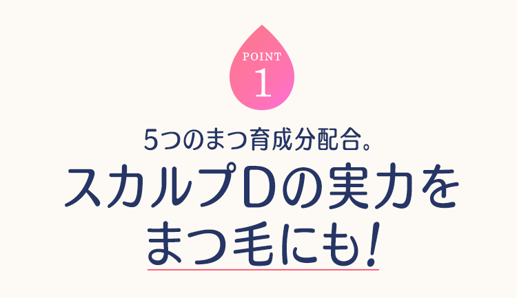 POINT1 5つのまつ育成分配合。スカルプDの実力をまつ毛にも!
