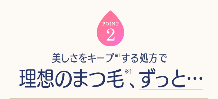 POINT2 美しさをキープ(※1)する処方で理想のまつ毛(※1)、ずっと…
