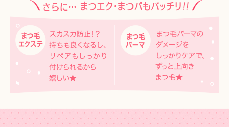 さらに… まつエク・まつパもバッチリ!!
まつ毛エクステ/スカスカ防止!?持ちも良くなるし、リペアもしっかり付けられるから嬉しい★
まつ毛パーマ/まつ毛パーマのダメージをしっかりケアで、ずっと上向きまつ毛★
