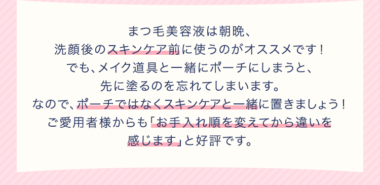 まつ毛美容液は朝晩、洗顔後のスキンケア前に使うのがオススメです!でも、メイク道具と一緒にポーチにしまうと、先に塗るのを忘れてしまいます。なので、ポーチではなくスキンケアと一緒に置きましょう!ご愛用者様からも「お手入れ順を変えてから違いを感じます」と好評です。