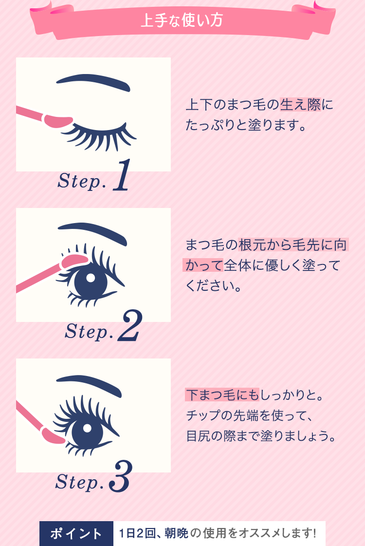 上手な使い方
Step.1 上下のまつ毛の生え際にたっぷりと塗ります。
Step.2 まつ毛の根元から毛先に向かって全体に優しく塗ってください。
Step.3 下まつ毛にもしっかりと。チップの先端を使って、目尻の際まで塗りましょう。
ポイント 1日2回、朝晩の使用をオススメします!