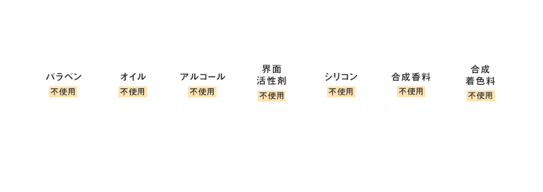 ピュアフリー処方 毎日使うものだから、7つの成分不使用にこだわりました。 パラベン 不使用 / オイル 不使用 / アルコール 不使用 / 界面活性剤 不使用 / シリコン 不使用 / 合成香料 不使用 / 合成着色料 不使用