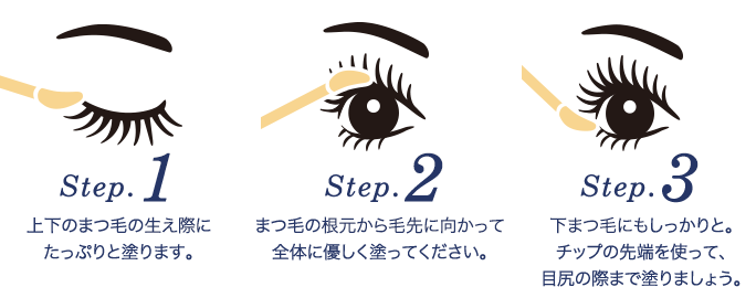 Step.1 上下のまつ毛の生え際にたっぷりと塗ります。Step.2 まつ毛の根元から毛先に向かって全体に優しく塗ってください。Step.3 下まつ毛にもしっかりと。チップの先端を使って、目尻の際まで塗りましょう。